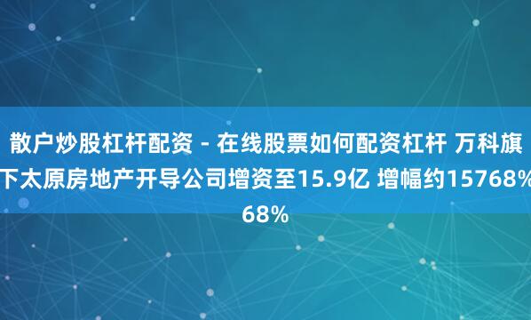 散户炒股杠杆配资 - 在线股票如何配资杠杆 万科旗下太原房地产开导公司增资至15.9亿 增幅约15768%